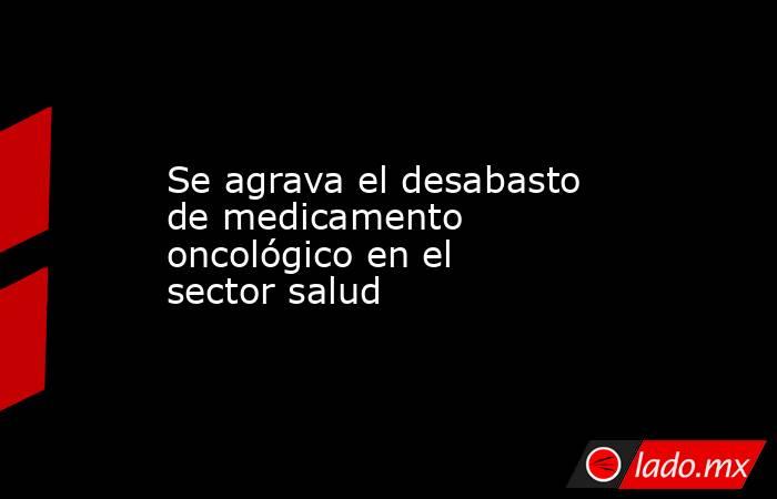Se agrava el desabasto de medicamento oncológico en el sector salud. Noticias en tiempo real