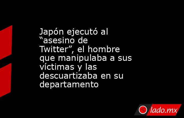 Japón ejecutó al “asesino de Twitter”, el hombre que manipulaba a sus víctimas y las descuartizaba en su departamento. Noticias en tiempo real