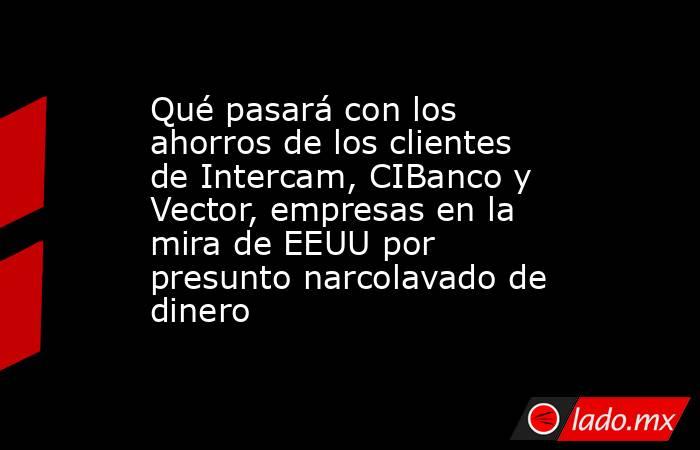 Qué pasará con los ahorros de los clientes de Intercam, CIBanco y Vector, empresas en la mira de EEUU por presunto narcolavado de dinero. Noticias en tiempo real