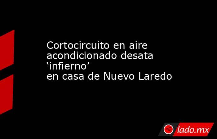 Cortocircuito en aire acondicionado desata ‘infierno’ en casa de Nuevo Laredo. Noticias en tiempo real