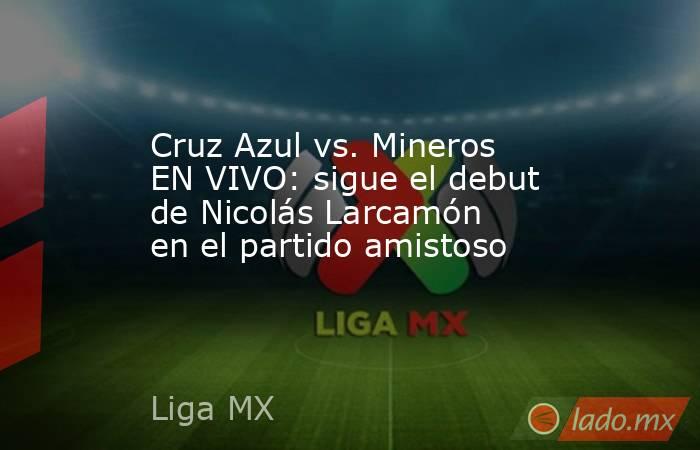 Cruz Azul vs. Mineros EN VIVO: sigue el debut de Nicolás Larcamón en el partido amistoso. Noticias en tiempo real