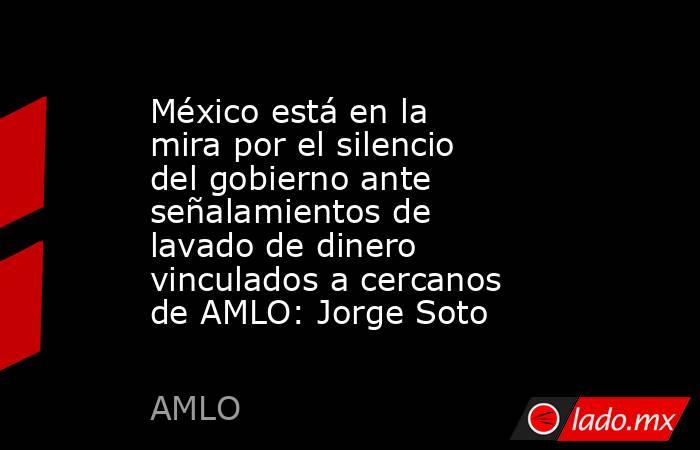 México está en la mira por el silencio del gobierno ante señalamientos de lavado de dinero vinculados a cercanos de AMLO: Jorge Soto. Noticias en tiempo real