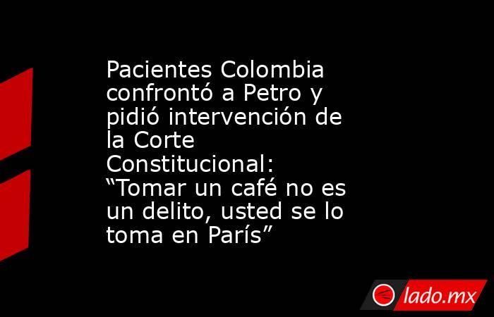 Pacientes Colombia confrontó a Petro y pidió intervención de la Corte Constitucional: “Tomar un café no es un delito, usted se lo toma en París”. Noticias en tiempo real