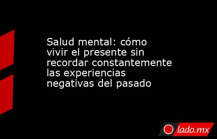 Salud mental: cómo vivir el presente sin recordar constantemente las experiencias negativas del pasado. Noticias en tiempo real