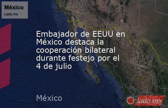 Embajador de EEUU en México destaca la cooperación bilateral durante festejo por el 4 de julio. Noticias en tiempo real