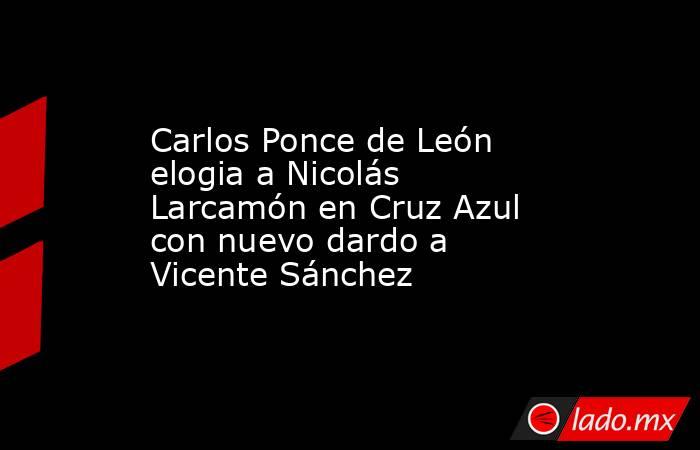 Carlos Ponce de León elogia a Nicolás Larcamón en Cruz Azul con nuevo dardo a Vicente Sánchez. Noticias en tiempo real
