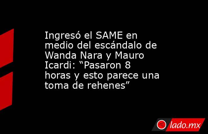 Ingresó el SAME en medio del escándalo de Wanda Nara y Mauro Icardi: “Pasaron 8 horas y esto parece una toma de rehenes”. Noticias en tiempo real