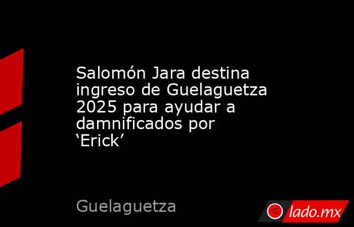 Salomón Jara destina ingreso de Guelaguetza 2025 para ayudar a damnificados por ‘Erick’. Noticias en tiempo real