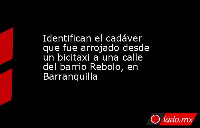 Identifican el cadáver que fue arrojado desde un bicitaxi a una calle del barrio Rebolo, en Barranquilla. Noticias en tiempo real