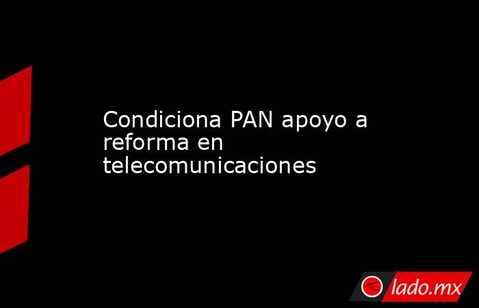 Condiciona PAN apoyo a reforma en telecomunicaciones. Noticias en tiempo real