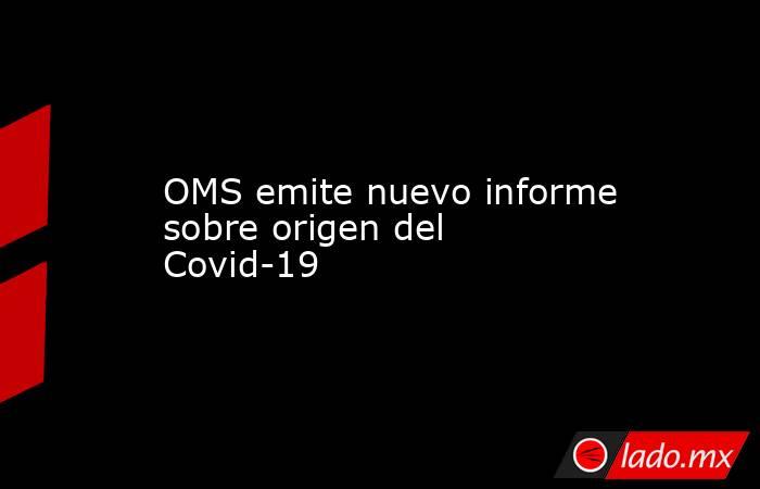 OMS emite nuevo informe sobre origen del Covid-19. Noticias en tiempo real