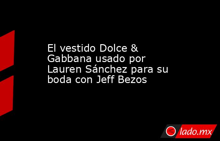 El vestido Dolce & Gabbana usado por Lauren Sánchez para su boda con Jeff Bezos. Noticias en tiempo real