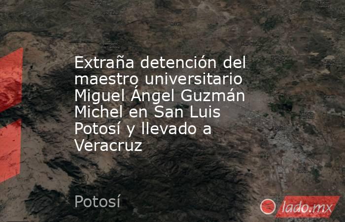Extraña detención del maestro universitario Miguel Ángel Guzmán Michel en San Luis Potosí y llevado a Veracruz. Noticias en tiempo real