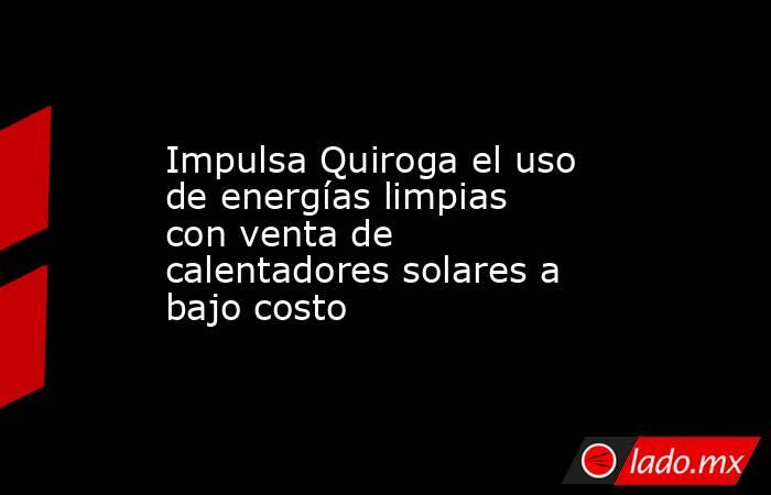 Impulsa Quiroga el uso de energías limpias con venta de calentadores solares a bajo costo. Noticias en tiempo real