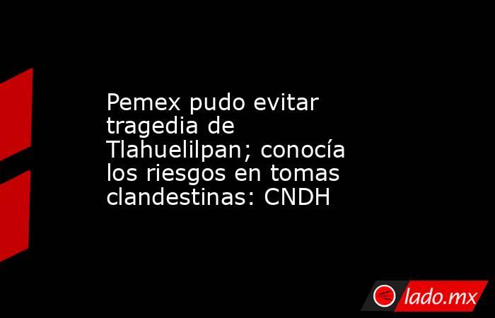 Pemex pudo evitar tragedia de Tlahuelilpan; conocía los riesgos en tomas clandestinas: CNDH. Noticias en tiempo real