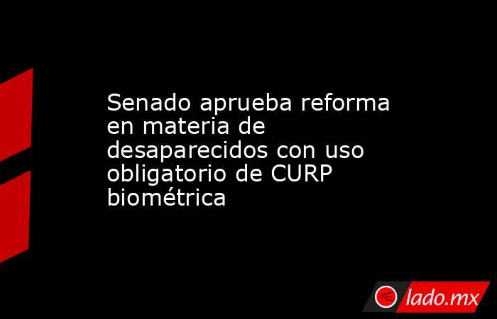 Senado aprueba reforma en materia de desaparecidos con uso obligatorio de CURP biométrica . Noticias en tiempo real