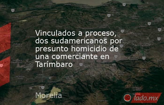 Vinculados a proceso, dos sudamericanos por presunto homicidio de una comerciante en Tarímbaro. Noticias en tiempo real