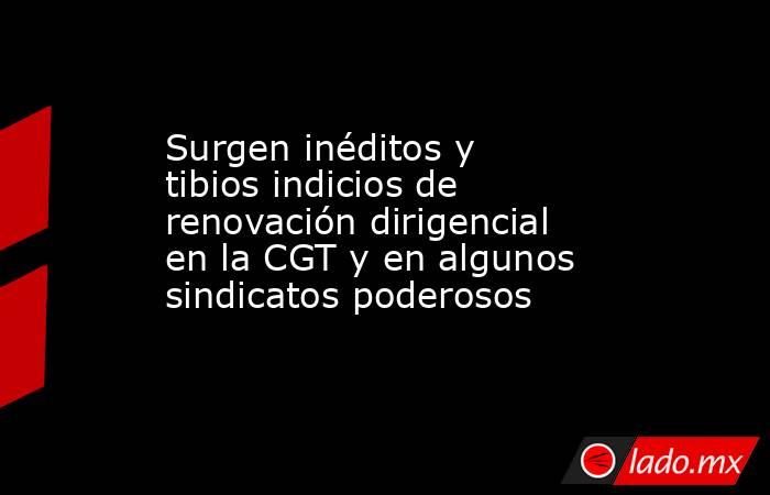 Surgen inéditos y tibios indicios de renovación dirigencial en la CGT y en algunos sindicatos poderosos. Noticias en tiempo real