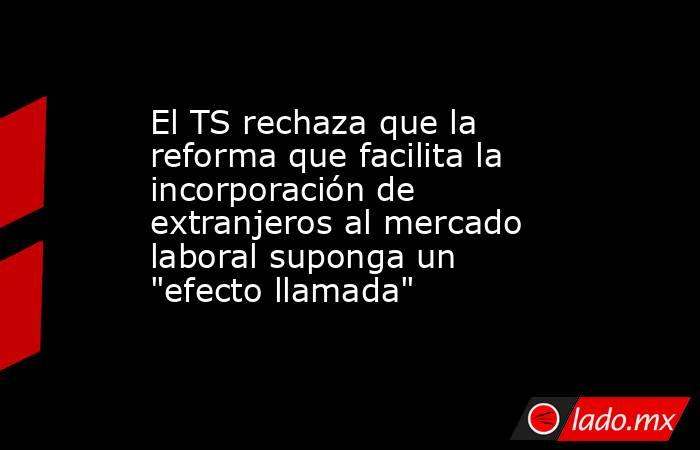 El TS rechaza que la reforma que facilita la incorporación de extranjeros al mercado laboral suponga un 