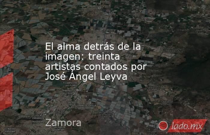 El alma detrás de la imagen: treinta artistas contados por José Ángel Leyva. Noticias en tiempo real
