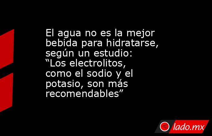 El agua no es la mejor bebida para hidratarse, según un estudio: “Los electrolitos, como el sodio y el potasio, son más recomendables”. Noticias en tiempo real