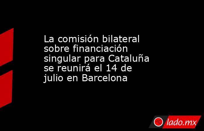 La comisión bilateral sobre financiación singular para Cataluña se reunirá el 14 de julio en Barcelona. Noticias en tiempo real