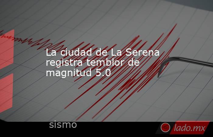 La ciudad de La Serena registra temblor de magnitud 5.0. Noticias en tiempo real