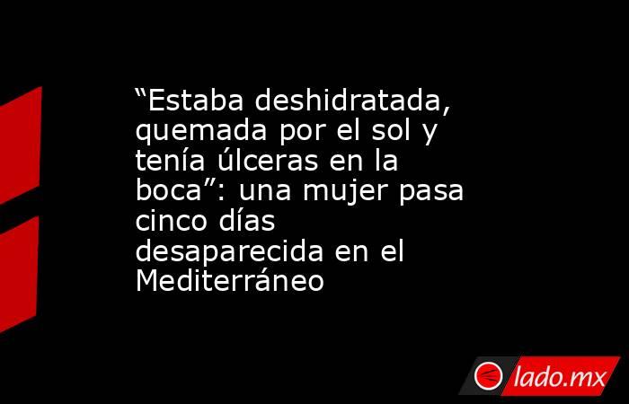 “Estaba deshidratada, quemada por el sol y tenía úlceras en la boca”: una mujer pasa cinco días desaparecida en el Mediterráneo. Noticias en tiempo real