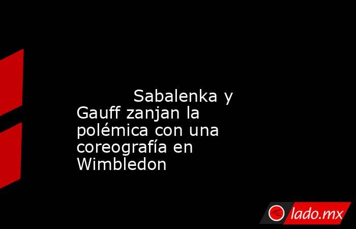                                                                                                                                   Sabalenka y Gauff zanjan la polémica con una coreografía en Wimbledon                                                        . Noticias en tiempo real