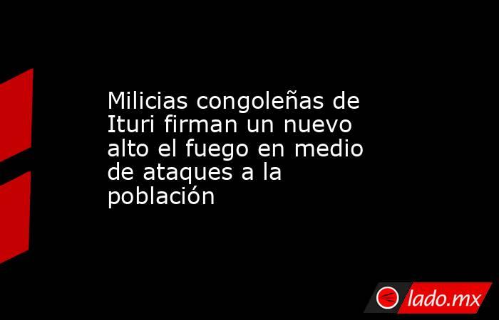 Milicias congoleñas de Ituri firman un nuevo alto el fuego en medio de ataques a la población. Noticias en tiempo real