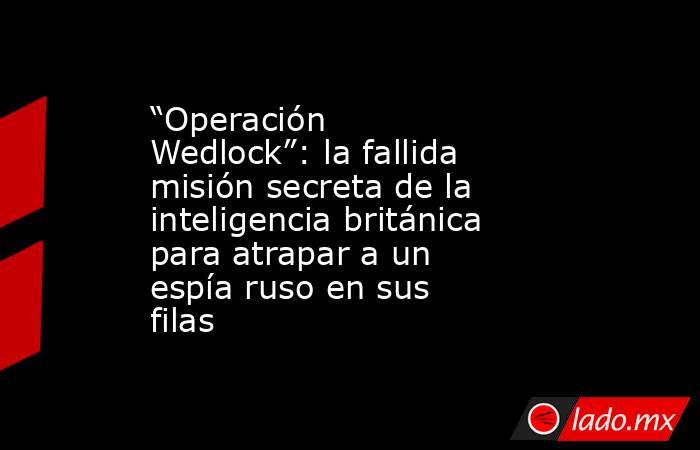 “Operación Wedlock”: la fallida misión secreta de la inteligencia británica para atrapar a un espía ruso en sus filas. Noticias en tiempo real