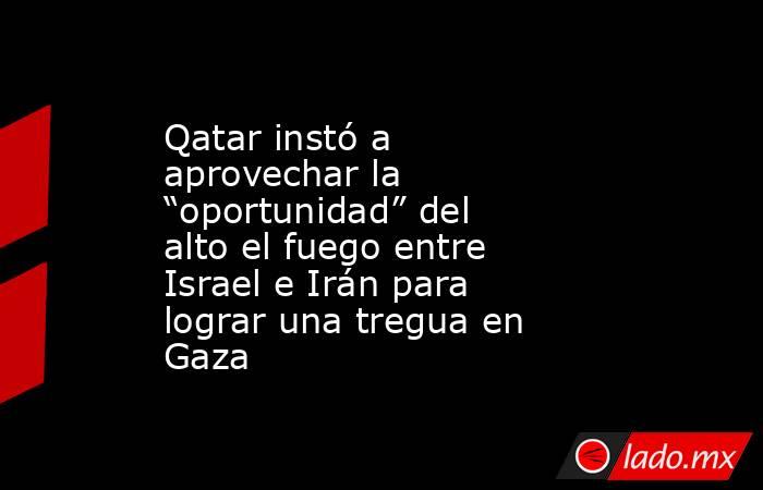 Qatar instó a aprovechar la “oportunidad” del alto el fuego entre Israel e Irán para lograr una tregua en Gaza. Noticias en tiempo real