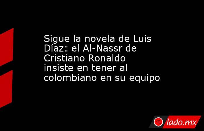 Sigue la novela de Luis Díaz: el Al-Nassr de Cristiano Ronaldo insiste en tener al colombiano en su equipo . Noticias en tiempo real