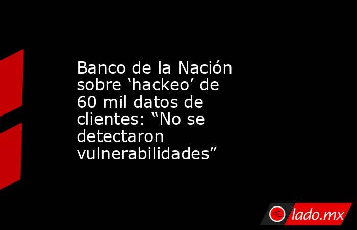 Banco de la Nación sobre ‘hackeo’ de 60 mil datos de clientes: “No se detectaron vulnerabilidades”. Noticias en tiempo real