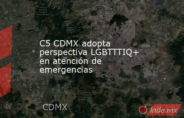 C5 CDMX adopta perspectiva LGBTTTIQ+ en atención de emergencias. Noticias en tiempo real