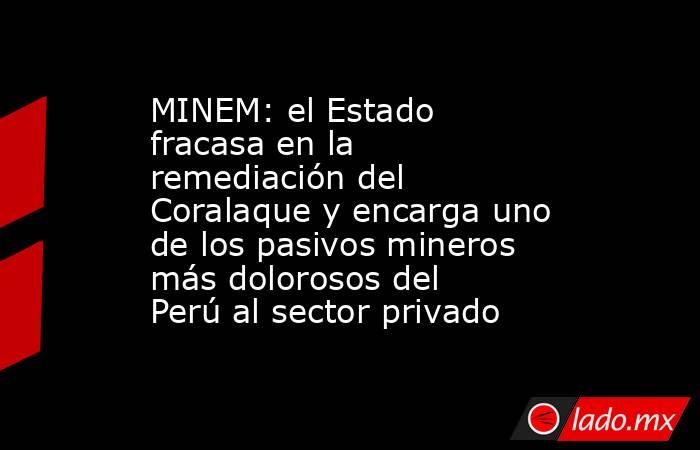 MINEM: el Estado fracasa en la remediación del Coralaque y encarga uno de los pasivos mineros más dolorosos del Perú al sector privado. Noticias en tiempo real