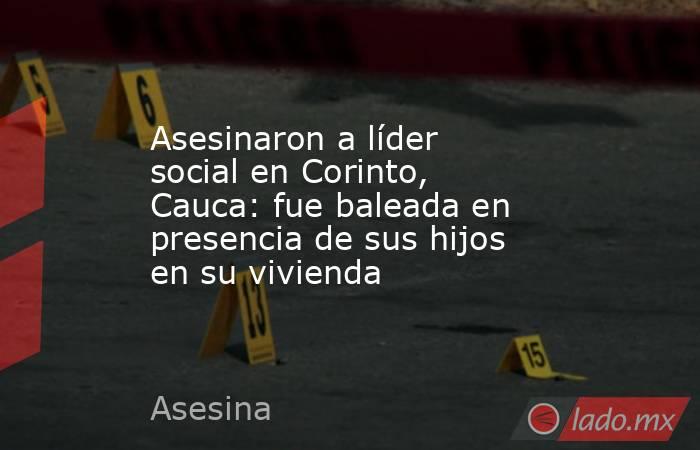 Asesinaron a líder social en Corinto, Cauca: fue baleada en presencia de sus hijos en su vivienda . Noticias en tiempo real