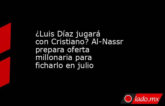 ¿Luis Díaz jugará con Cristiano? Al-Nassr prepara oferta millonaria para ficharlo en julio. Noticias en tiempo real