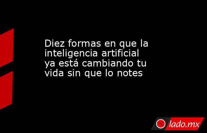 Diez formas en que la inteligencia artificial ya está cambiando tu vida sin que lo notes. Noticias en tiempo real
