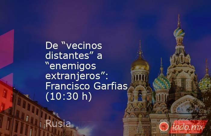 De “vecinos distantes” a “enemigos extranjeros”: Francisco Garfias (10:30 h). Noticias en tiempo real