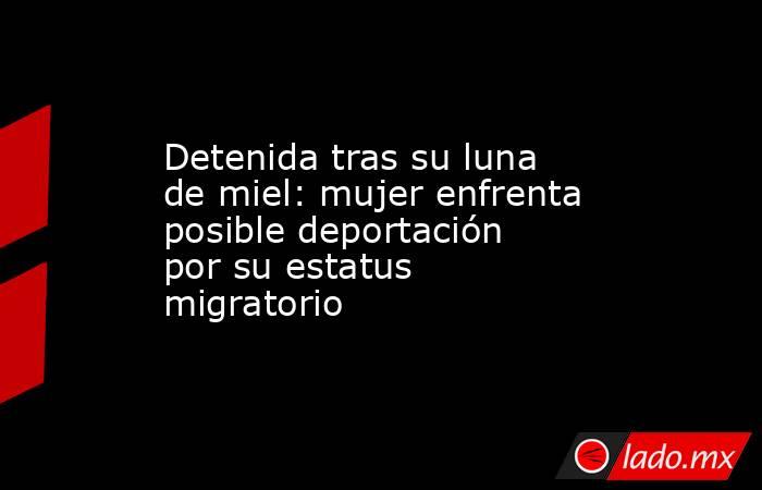 Detenida tras su luna de miel: mujer enfrenta posible deportación por su estatus migratorio. Noticias en tiempo real