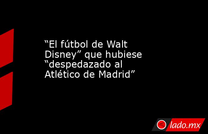                                                                                               “El fútbol de Walt Disney” que hubiese “despedazado al Atlético de Madrid”                                                                                       . Noticias en tiempo real