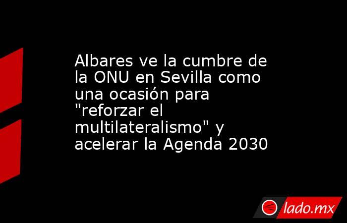 Albares ve la cumbre de la ONU en Sevilla como una ocasión para 