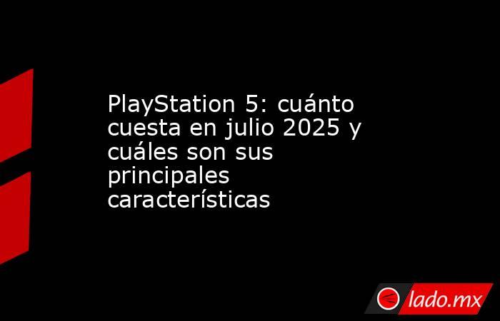 PlayStation 5: cuánto cuesta en julio 2025 y cuáles son sus principales características. Noticias en tiempo real