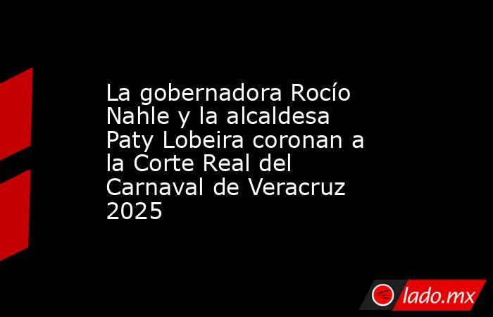 La gobernadora Rocío Nahle y la alcaldesa Paty Lobeira coronan a la Corte Real del Carnaval de Veracruz 2025. Noticias en tiempo real