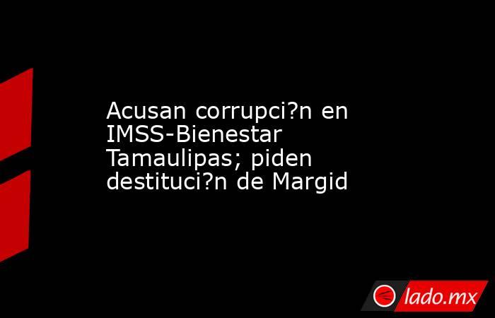 Acusan corrupci?n en IMSS-Bienestar Tamaulipas; piden destituci?n de Margid. Noticias en tiempo real