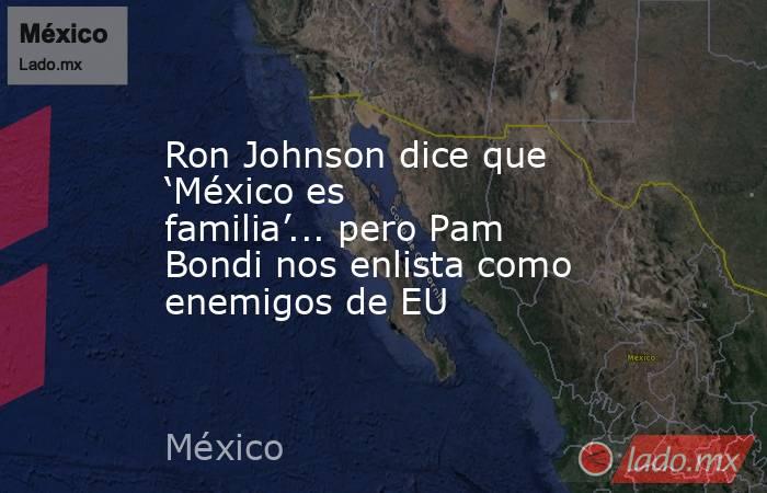 Ron Johnson dice que ‘México es familia’... pero Pam Bondi nos enlista como enemigos de EU. Noticias en tiempo real
