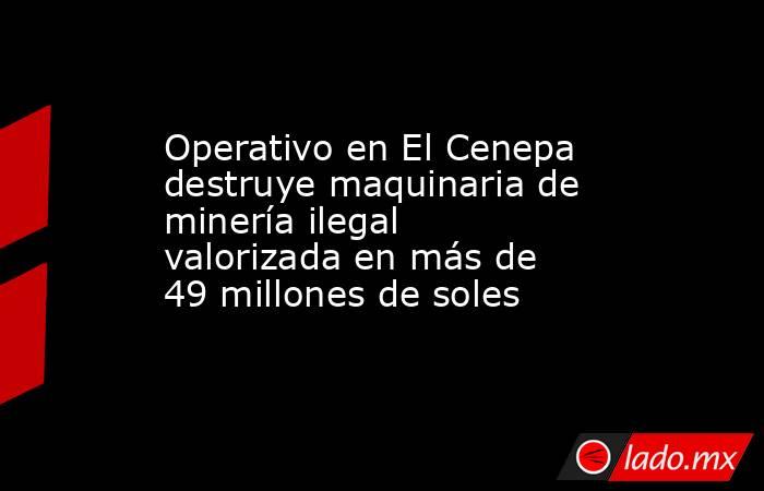 Operativo en El Cenepa destruye maquinaria de minería ilegal valorizada en más de 49 millones de soles. Noticias en tiempo real