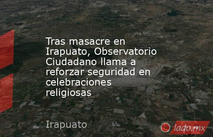 Tras masacre en Irapuato, Observatorio Ciudadano llama a  reforzar seguridad en celebraciones religiosas. Noticias en tiempo real