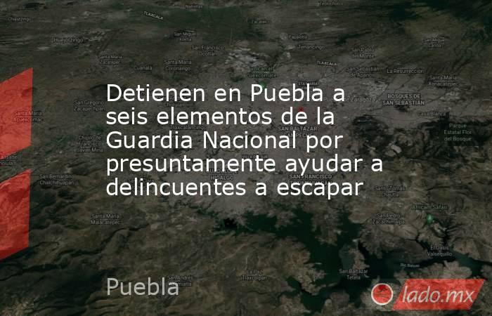 Detienen en Puebla a seis elementos de la Guardia Nacional por presuntamente ayudar a delincuentes a escapar. Noticias en tiempo real